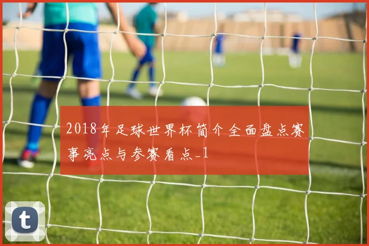 2018年足球世界杯简介全面盘点赛事亮点与参赛看点_1