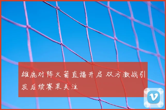雄鹿对阵火箭直播开启 双方激战引发后续赛果关注