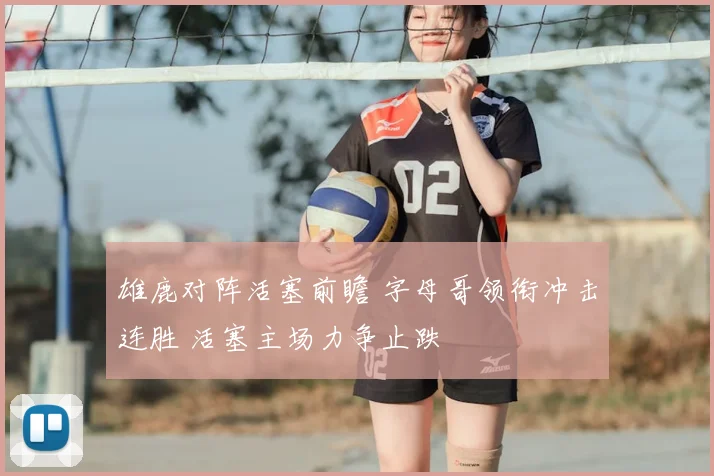 雄鹿对阵活塞前瞻 字母哥领衔冲击连胜 活塞主场力争止跌
