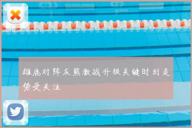 雄鹿对阵灰熊激战升级关键时刻走势受关注