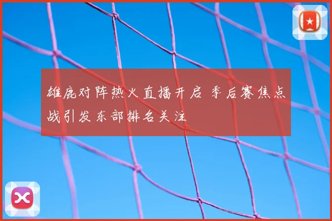 雄鹿对阵热火直播开启 季后赛焦点战引发东部排名关注