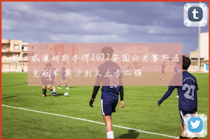 威廉姆斯夺得2022英国公开赛斯诺克冠军 奥沙利文止步四强