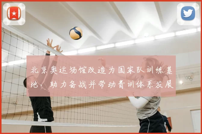 北京奥运场馆改造为国家队训练基地，助力备战并带动青训体系发展