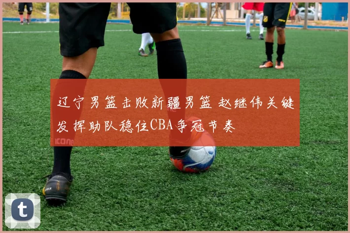 辽宁男篮击败新疆男篮 赵继伟关键发挥助队稳住CBA争冠节奏