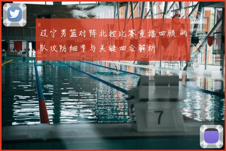 辽宁男篮对阵北控比赛重播回顾 两队攻防细节与关键回合解析