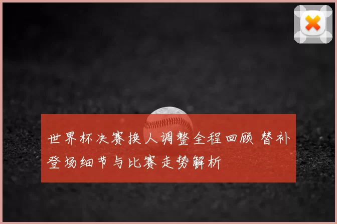 世界杯决赛换人调整全程回顾 替补登场细节与比赛走势解析