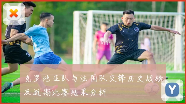 克罗地亚队与法国队交锋历史战绩及近期比赛结果分析