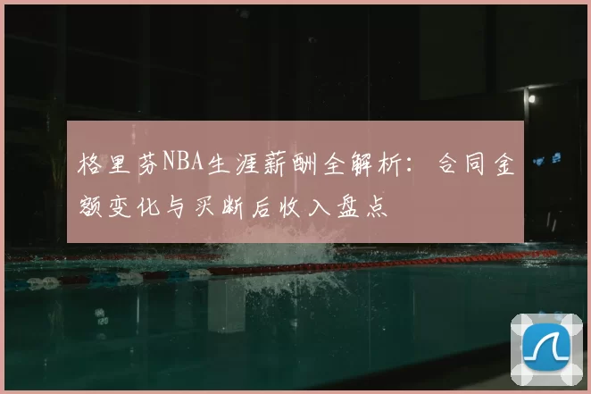 格里芬NBA生涯薪酬全解析：合同金额变化与买断后收入盘点