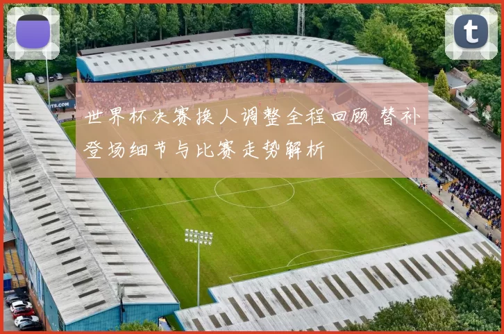 世界杯决赛换人调整全程回顾 替补登场细节与比赛走势解析