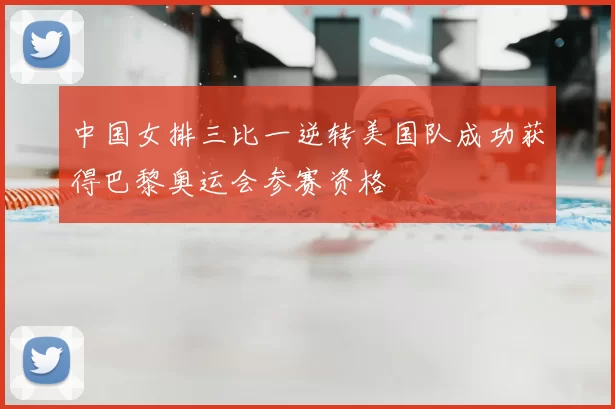 中国女排三比一逆转美国队成功获得巴黎奥运会参赛资格