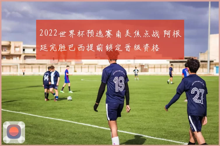 2022世界杯预选赛南美焦点战 阿根廷完胜巴西提前锁定晋级资格