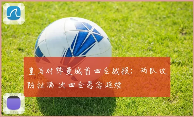 皇马对阵曼城首回合战报：两队攻防拉满 次回合悬念延续