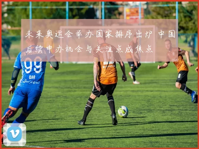 未来奥运会举办国家排序出炉 中国后续申办机会与关注点成焦点