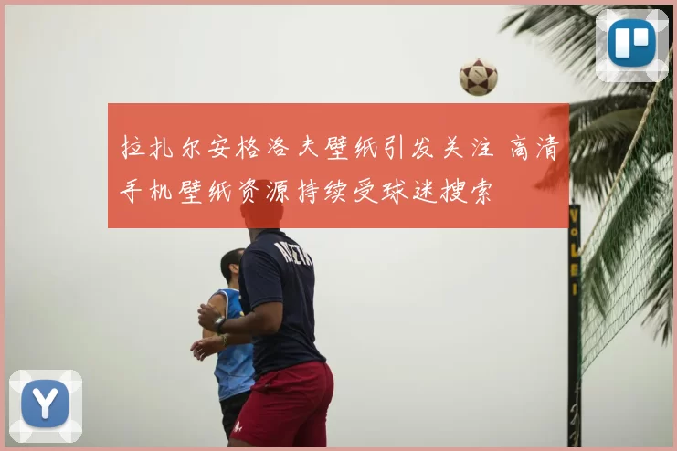 拉扎尔安格洛夫壁纸引发关注 高清手机壁纸资源持续受球迷搜索