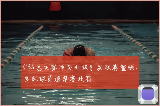 CBA总决赛冲突升级引发联赛整顿，多队球员遭禁赛处罚