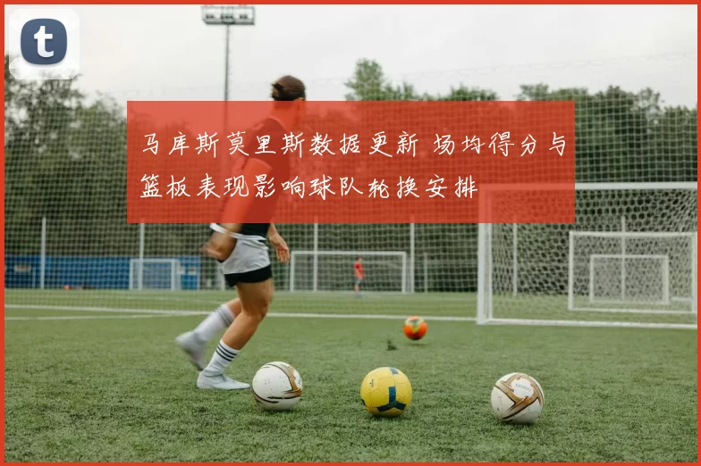 马库斯莫里斯数据更新 场均得分与篮板表现影响球队轮换安排