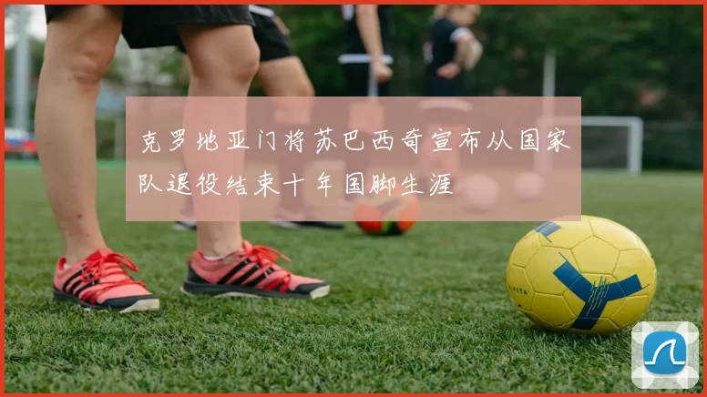 克罗地亚门将苏巴西奇宣布从国家队退役结束十年国脚生涯
