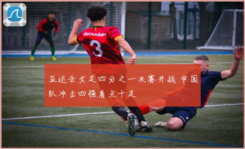 亚运会女足四分之一决赛开战 中国队冲击四强看点十足