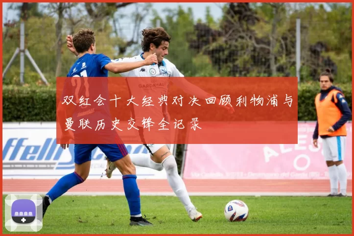 双红会十大经典对决回顾利物浦与曼联历史交锋全记录