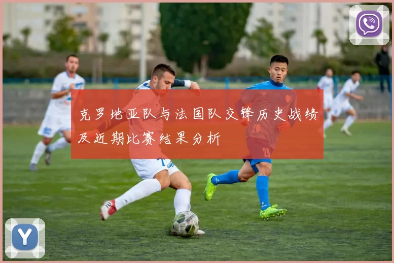 克罗地亚队与法国队交锋历史战绩及近期比赛结果分析