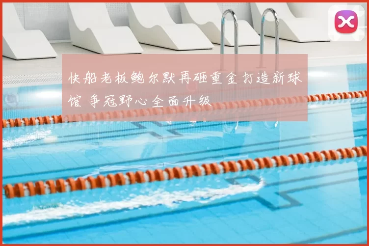 快船老板鲍尔默再砸重金打造新球馆 争冠野心全面升级