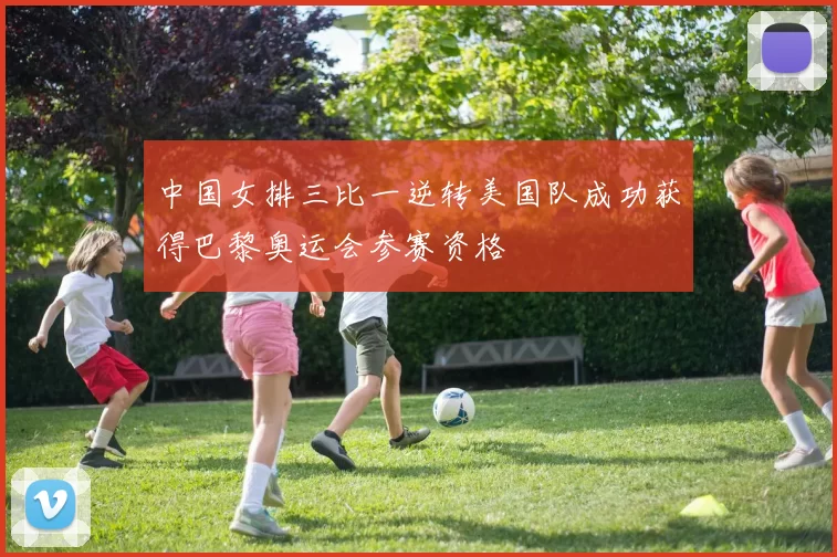 中国女排三比一逆转美国队成功获得巴黎奥运会参赛资格