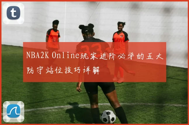 NBA2K Online玩家进阶必学的五大防守站位技巧详解