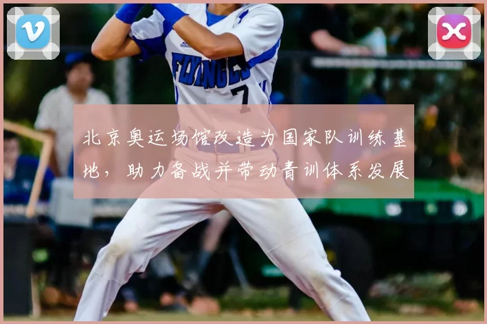 北京奥运场馆改造为国家队训练基地，助力备战并带动青训体系发展