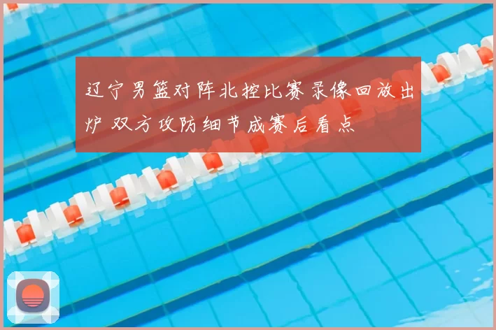 辽宁男篮对阵北控比赛录像回放出炉 双方攻防细节成赛后看点