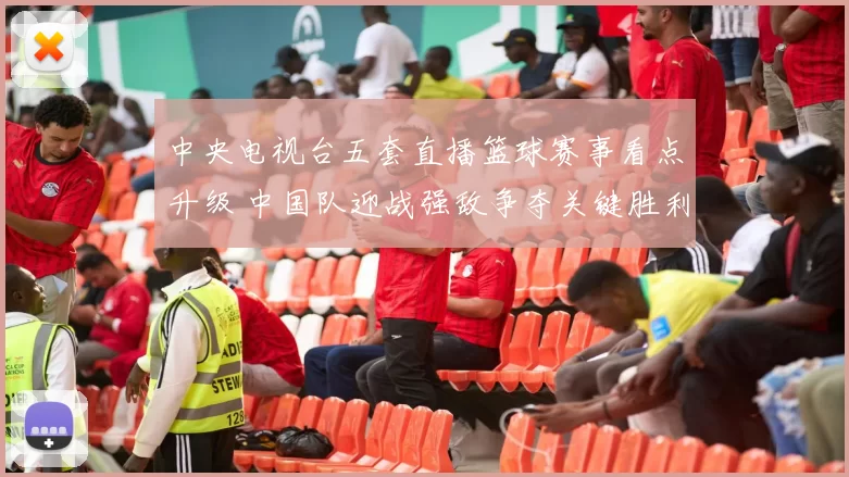 中央电视台五套直播篮球赛事看点升级 中国队迎战强敌争夺关键胜利