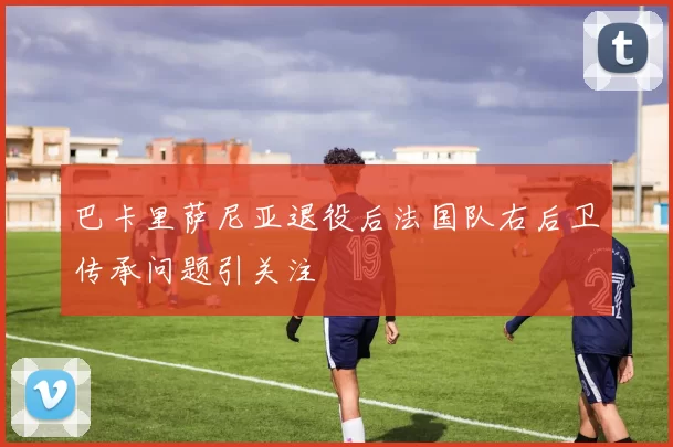 巴卡里萨尼亚退役后法国队右后卫传承问题引关注