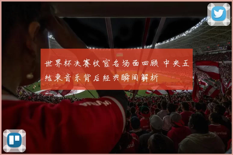 世界杯决赛收官名场面回顾 中央五结束音乐背后经典瞬间解析