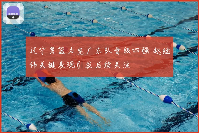 辽宁男篮力克广东队晋级四强 赵继伟关键表现引发后续关注