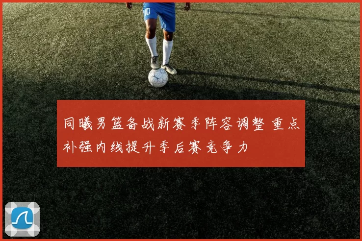 同曦男篮备战新赛季阵容调整 重点补强内线提升季后赛竞争力