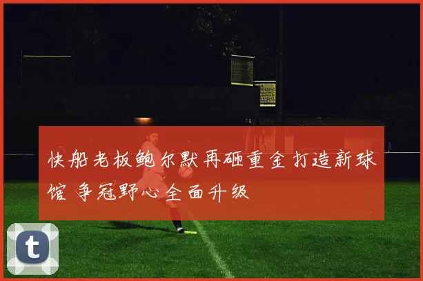 快船老板鲍尔默再砸重金打造新球馆 争冠野心全面升级