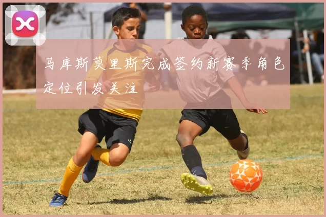 马库斯莫里斯完成签约新赛季角色定位引发关注
