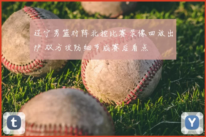 辽宁男篮对阵北控比赛录像回放出炉 双方攻防细节成赛后看点