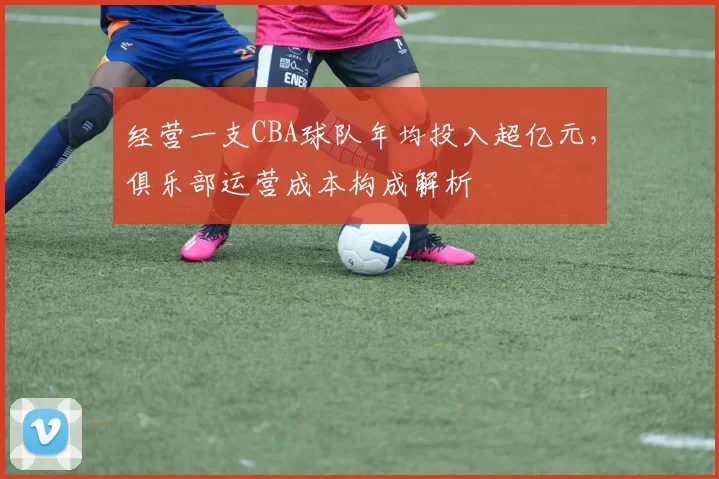 经营一支CBA球队年均投入超亿元，俱乐部运营成本构成解析