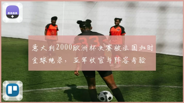 意大利2000欧洲杯决赛被法国加时金球绝杀，亚军收官与阵容考验