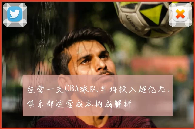 经营一支CBA球队年均投入超亿元，俱乐部运营成本构成解析