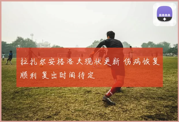 拉扎尔安格洛夫现状更新 伤病恢复顺利 复出时间待定