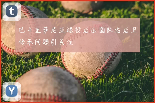 巴卡里萨尼亚退役后法国队右后卫传承问题引关注