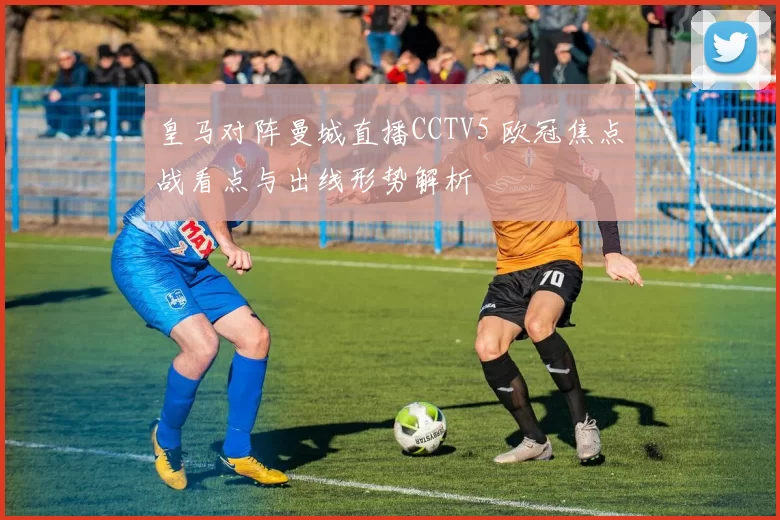 皇马对阵曼城直播CCTV5 欧冠焦点战看点与出线形势解析
