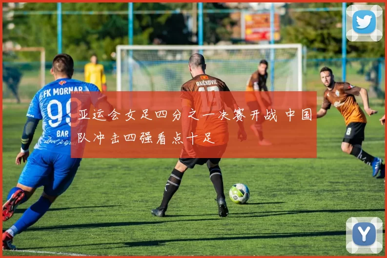 亚运会女足四分之一决赛开战 中国队冲击四强看点十足