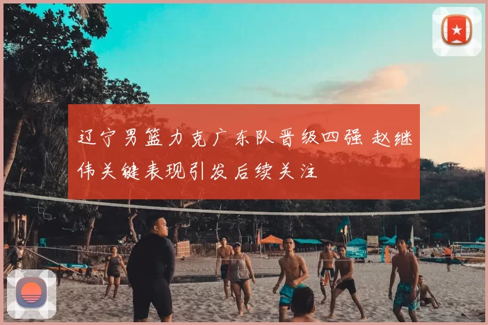 辽宁男篮力克广东队晋级四强 赵继伟关键表现引发后续关注