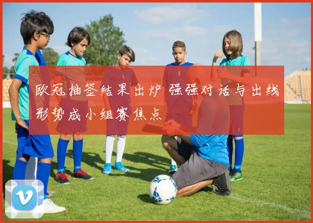 欧冠抽签结果出炉 强强对话与出线形势成小组赛焦点