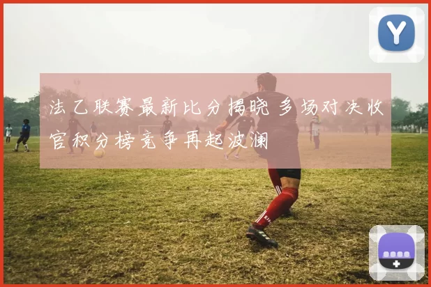 法乙联赛最新比分揭晓 多场对决收官积分榜竞争再起波澜