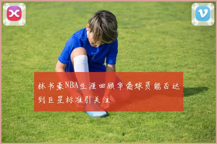 林书豪NBA生涯回顾华裔球员能否达到巨星标准引关注