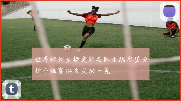 世界杯积分榜更新各队出线形势分析小组赛排名变动一览