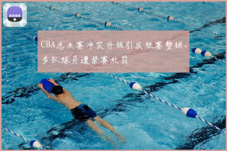 CBA总决赛冲突升级引发联赛整顿，多队球员遭禁赛处罚